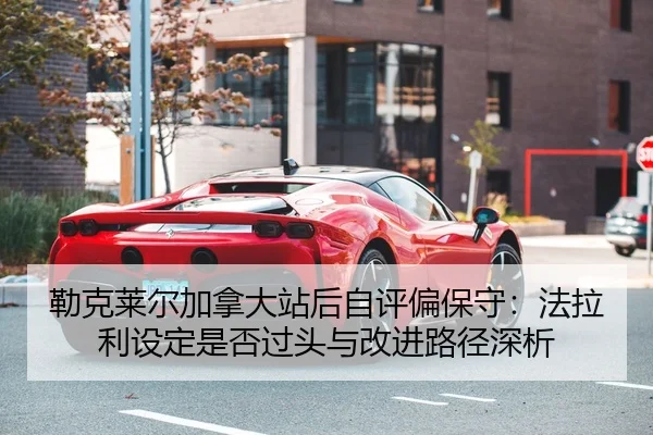勒克莱尔加拿大站后自评偏保守：法拉利设定是否过头与改进路径深析