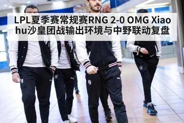 LPL夏季赛常规赛RNG 2-0 OMG Xiaohu沙皇团战输出环境与中野联动复盘